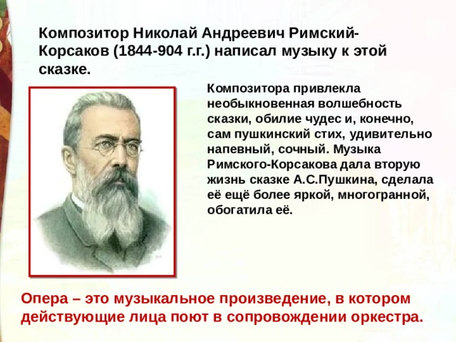 Композитор Николай Андреевич Римский-Корсаков (1844-904 г.г.) написал музыку к этой сказке.  Композитора привлекла необыкновенная волшебность сказки, обилие чудес и, конечно, сам пушкинский стих, удивительно напевный, сочный. Музыка Римского-Корсакова дала вторую жизнь сказке А.С.Пушкина, сделала её ещё более яркой, многогранной, обогатила её. Опера – это музыкальное произведение, в котором действующие лица поют в сопровождении оркестра.  