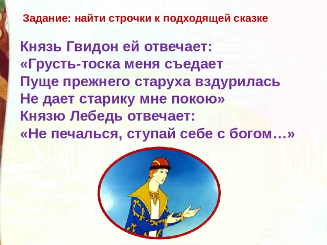 Задание: найти строчки к подходящей сказке Князь Гвидон ей отвечает: «Грусть-тоска меня съедает Пуще прежнего старуха вздурилась Не дает старику мне покою» Князю Лебедь отвечает: «Не печалься, ступай себе с богом…» 