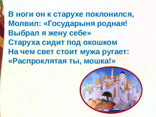 В ноги он к старухе поклонился, Молвил: «Государыня родная! Выбрал я жену себе» Старуха сидит под окошком На чем свет стоит мужа ругает: «Распроклятая ты, мошка!» 