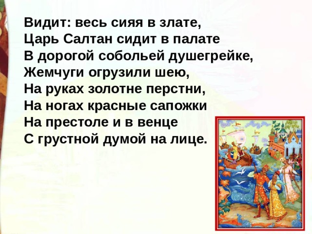 Видит: весь сияя в злате, Царь Салтан сидит в палате В дорогой собольей душегрейке, Жемчуги огрузили шею, На руках золотне перстни, На ногах красные сапожки На престоле и в венце С грустной думой на лице. 