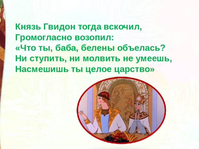 Князь Гвидон тогда вскочил, Громогласно возопил: «Что ты, баба, белены объелась? Ни ступить, ни молвить не умеешь, Насмешишь ты целое царство» 