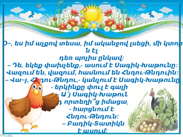 Օ~, ես իմ աչքով տեսա, իմ ականջով լսեցի, մի կտորն էլ   դեռ պոչիս ընկավ:  – Դե, եկեք փախչենք,- ասում է Սագիկ-Խաթունը:  Վազում են, վազում, հասնում են Հնդու-Թնդուին:   – Վա~յ, Հնդու-Թնդու,- կանչում է Սագիկ-Խաթունը,  - երկինքը փուլ է գալիս:   – Ա՛յ Սագիկ-Խաթուն,   էդ որտեղի՞ց իմացար,  - հարցնում է   Հնդու-Թնդուն:   – Բադիկ-Տատիկն   է ասում:   