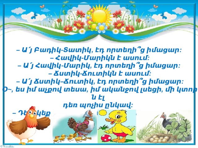 –  Ա՛յ Բադիկ-Տատիկ, էդ որտեղի՞ց իմացար:   – Հավիկ-Մարիկն է ասում:  – Ա՛յ Հավիկ-Մարիկ, էդ որտեղի՞ց իմացար:   – Ճստիկ-Ճուտիկն է ասում:   – Ա՛յ Ճստիկ–Ճուտիկ, էդ որտեղի՞ց իմացար:   Օ~, ես իմ աչքով տեսա, իմ ականջով լսեցի, մի կտորն էլ   դեռ պոչիս ընկավ:  – Դե, եկեք փախչենք,- ասում է Հնդու-Թնդուն:         