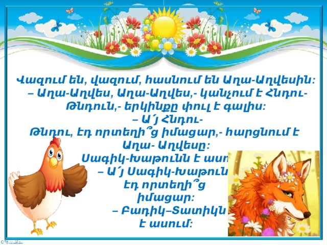 Վազում են, վազում, հասնում են Աղա-Աղվեսին:   – Աղա-Աղվես, Աղա-Աղվես,- կանչում է Հնդու-Թնդուն,- երկինքը փուլ է գալիս:   – Ա՛յ Հնդու-Թնդու, էդ որտեղի՞ց իմացար,- հարցնում է   Աղա- Աղվեսը:  Սագիկ-Խաթունն է ասում:  – Ա՛յ Սագիկ-Խաթուն,   էդ որտեղի՞ց   իմացար:   – Բադիկ–Տատիկն   է ասում:     