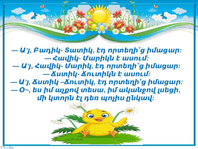 — Ա’յ, Բադիկ- Տատիկ, էդ որտեղի˚ց իմացար:  — Հավիկ- Մարիկն է ասում:  — Ա’յ, Հավիկ- Մարիկ, էդ որտեղի˚ց իմացար:  — Ճստիկ- Ճուտիկն է ասում:  — Ա’յ, Ճստիկ –Ճուտիկ, էդ որտեղի˚ց իմացար:  — Օ~, ես իմ աչքով տեսա, իմ ականջով լսեցի,  մի կտորն էլ դեռ պոչիս ընկավ:     