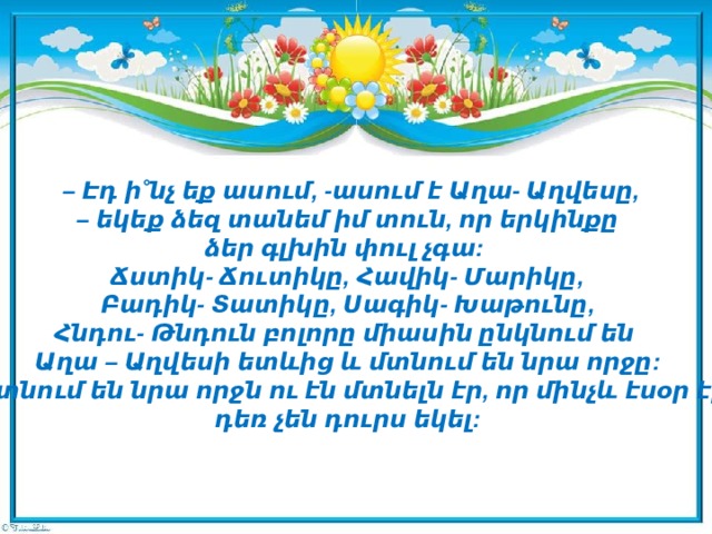 – Էդ ի˚նչ եք ասում, -ասում է Աղա- Աղվեսը,  – եկեք ձեզ տանեմ իմ տուն, որ երկինքը  ձեր գլխին փուլ չգա:  Ճստիկ- Ճուտիկը, Հավիկ- Մարիկը,  Բադիկ- Տատիկը, Սագիկ- Խաթունը,  Հնդու- Թնդուն բոլորը միասին ընկնում են  Աղա – Աղվեսի ետևից և մտնում են նրա որջը:  Մտնում են նրա որջն ու էն մտնելն էր, որ մինչև էսօր էլ  դեռ չեն դուրս եկել: 