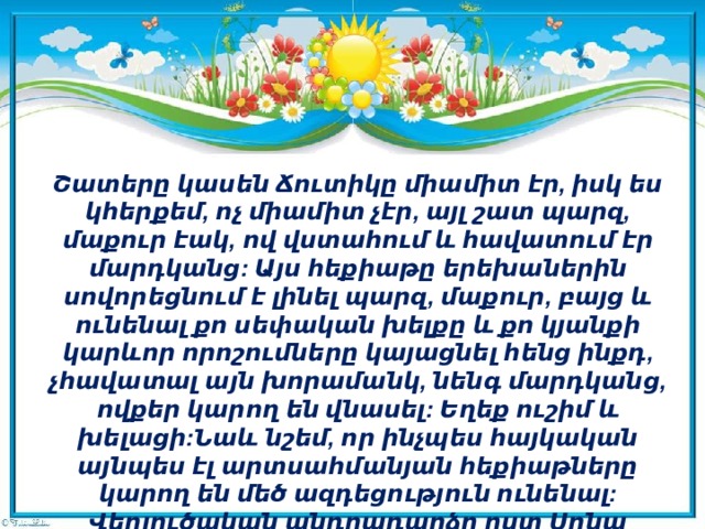 Շատերը կասեն Ճուտիկը միամիտ էր, իսկ ես կհերքեմ, ոչ միամիտ չէր, այլ շատ պարզ, մաքուր էակ, ով վստահում և հավատում էր մարդկանց: Այս հեքիաթը երեխաներին սովորեցնում է լինել պարզ, մաքուր, բայց և ունենալ քո սեփական խելքը և քո կյանքի կարևոր որոշումները կայացնել հենց ինքդ, չհավատալ այն խորամանկ, նենգ մարդկանց, ովքեր կարող են վնասել: Եղեք ուշիմ և խելացի:Նաև նշեմ, որ ինչպես հայկական այնպես էլ արտսահմանյան հեքիաթները կարող են մեծ ազդեցություն ունենալ:  Վերլուծական անդրադարձը ըստ Սոնա Սահակյանի   