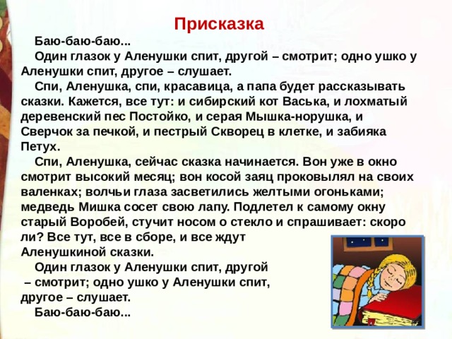 Присказка      Баю-баю-баю...      Один глазок у Аленушки спит, другой – смотрит; одно ушко у Аленушки спит, другое – слушает.      Спи, Аленушка, спи, красавица, а папа будет рассказывать сказки. Кажется, все тут: и сибирский кот Васька, и лохматый деревенский пес Постойко, и серая Мышка-норушка, и Сверчок за печкой, и пестрый Скворец в клетке, и забияка Петух.      Спи, Аленушка, сейчас сказка начинается. Вон уже в окно смотрит высокий месяц; вон косой заяц проковылял на своих валенках; волчьи глаза засветились желтыми огоньками; медведь Мишка сосет свою лапу. Подлетел к самому окну старый Воробей, стучит носом о стекло и спрашивает: скоро ли? Все тут, все в сборе, и все ждут Аленушкиной сказки.      Один глазок у Аленушки спит, другой – смотрит; одно ушко у Аленушки спит, другое – слушает.      Баю-баю-баю... 