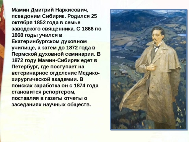 Мамин Дмитрий Наркисович, псевдоним Сибиряк. Родился 25 октября 1852 года в семье заводского священника. С 1866 по 1868 годы учился в Екатеринбургском духовном училище, а затем до 1872 года в Пермской духовной семинарии. В 1872 году Мамин-Сибиряк едет в Петербург, где поступает на ветеринарное отделение Медико-хирургической академии. В поисках заработка он с 1874 года становится репортером, поставляя в газеты отчеты о заседаниях научных обществ. 