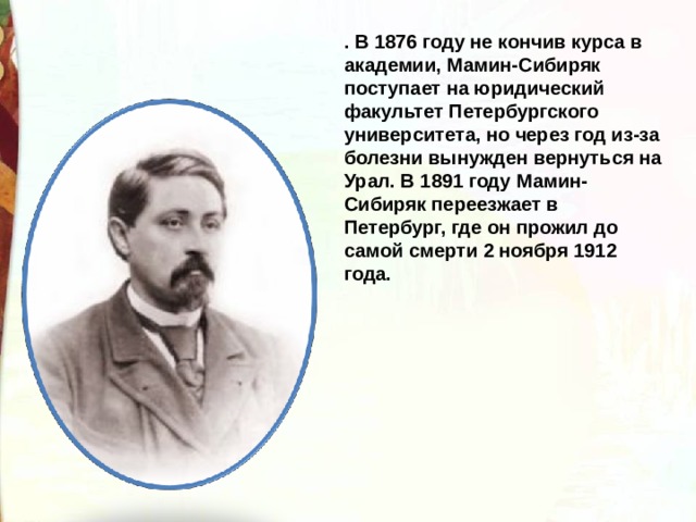 . В 1876 году не кончив курса в академии, Мамин-Сибиряк поступает на юридический факультет Петербургского университета, но через год из-за болезни вынужден вернуться на Урал. В 1891 году Мамин-Сибиряк переезжает в Петербург, где он прожил до самой смерти 2 ноября 1912 года. 