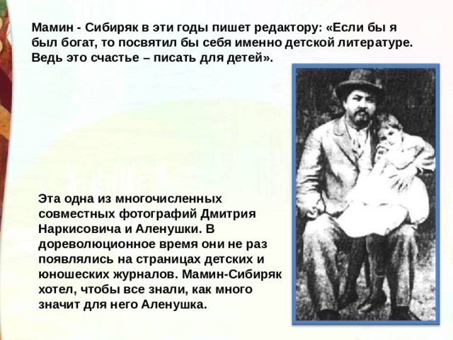 Мамин - Сибиряк в эти годы пишет редактору: «Если бы я был богат, то посвятил бы себя именно детской литературе. Ведь это счастье – писать для детей». Эта одна из многочисленных совместных фотографий Дмитрия Наркисовича и Аленушки. В дореволюционное время они не раз появлялись на страницах детских и юношеских журналов. Мамин-Сибиряк хотел, чтобы все знали, как много значит для него Аленушка. 