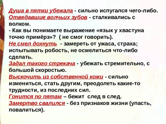 Душа в пятки убежала  -  сильно испугался чего-либо. Отведавшие волчьих зубов  -  сталкивались с волком. - Как вы понимаете выражение «язык у хвастуна точно примёрз»?  ( не смог говорить). Не смел дохнуть   - замереть от ужаса, страха; испытывать робость, не осмелиться что-либо сделать. Задал такого стрекача  -  убежать стремительно, с большой скоростью. Выскочить из собственной кожи  - сильно измениться, стать другим, преодолеть какие-то трудности, из последних сил. Гонится по пятам  – бежит  след в след. Замертво свалился  -  без признаков жизни (упасть, повалиться). 