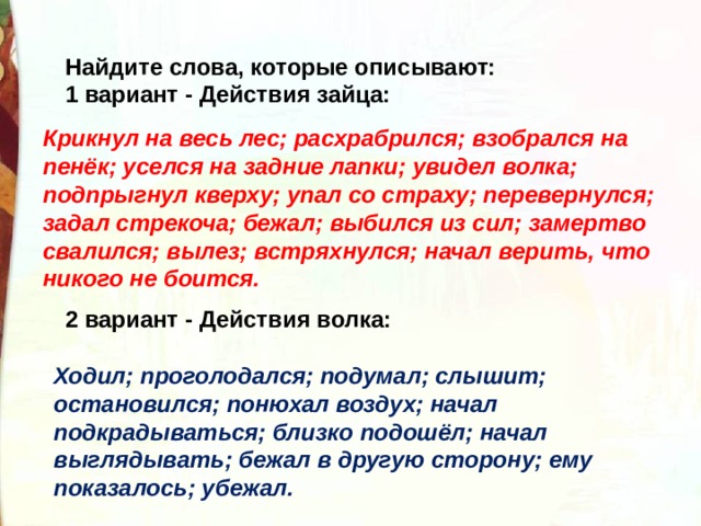 Найдите слова, которые описывают: 1 вариант - Действия зайца:        2 вариант - Действия волка:  Крикнул на весь лес; расхрабрился; взобрался на пенёк; уселся на задние лапки; увидел волка; подпрыгнул кверху; упал со страху; перевернулся; задал стрекоча; бежал; выбился из сил; замертво свалился; вылез; встряхнулся; начал верить, что никого не боится. Ходил; проголодался; подумал; слышит; остановился; понюхал воздух; начал подкрадываться; близко подошёл; начал выглядывать; бежал в другую сторону; ему показалось; убежал. 