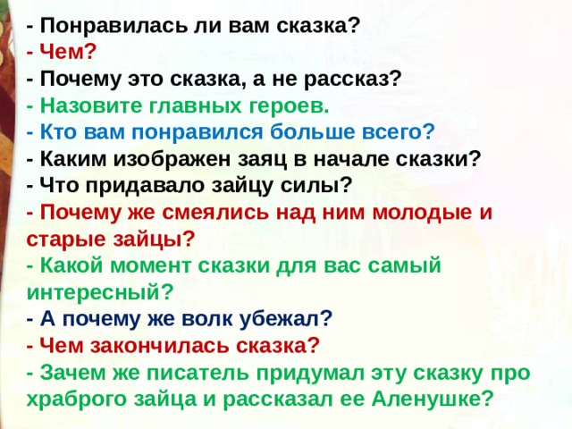 - Понравилась ли вам сказка? - Чем? - Почему это сказка, а не рассказ? - Назовите главных героев.   - Кто вам понравился больше всего? - Каким изображен заяц в начале сказки? - Что придавало зайцу силы? - Почему же смеялись над ним молодые и старые зайцы? - Какой момент сказки для вас самый интересный? - А почему же волк убежал? - Чем закончилась сказка? - Зачем же писатель придумал эту сказку про храброго зайца и рассказал ее Аленушке? 