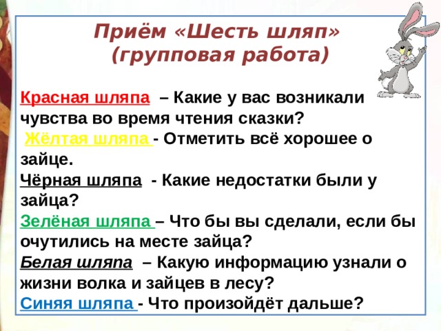 Приём «Шесть шляп» (групповая работа)  Красная шляпа   – Какие у вас возникали чувства во время чтения сказки?   Жёлтая шляпа - Отметить всё хорошее о зайце. Чёрная шляпа   - Какие недостатки были у зайца? Зелёная шляпа – Что бы вы сделали, если бы очутились на месте зайца? Белая шляпа   – Какую информацию узнали о жизни волка и зайцев в лесу? Синяя шляпа - Что произойдёт дальше? 