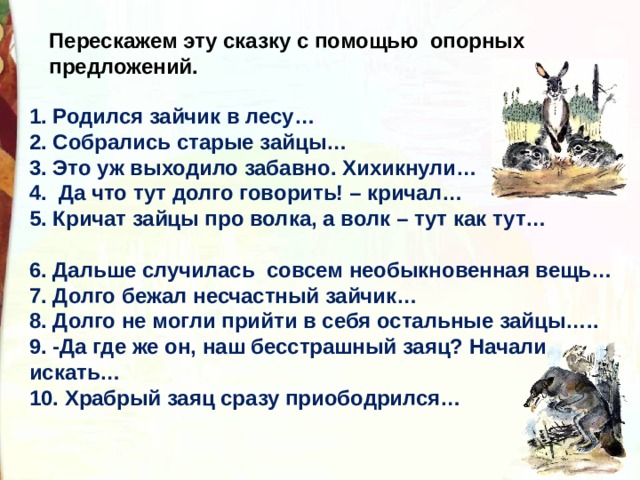 Перескажем эту сказку с помощью опорных предложений. 1. Родился зайчик в лесу… 2. Собрались старые зайцы… 3. Это уж выходило забавно. Хихикнули… 4.  Да что тут долго говорить! – кричал… 5. Кричат зайцы про волка, а волк – тут как тут…  6. Дальше случилась  совсем необыкновенная вещь… 7. Долго бежал несчастный зайчик… 8. Долго не могли прийти в себя остальные зайцы….. 9. -Да где же он, наш бесстрашный заяц? Начали искать… 10. Храбрый заяц сразу приободрился… 