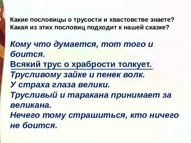 Какие пословицы о трусости и хвастовстве знаете?   Какая из этих пословиц подходит к нашей сказке?  Кому что думается, тот того и боится. Всякий трус о храбрости толкует. Трусливому зайке и пенек волк. У страха глаза велики. Трусливый и таракана принимает за великана. Нечего тому страшиться, кто ничего не боится. 