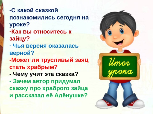 -С какой сказкой познакомились сегодня на уроке? Как вы относитесь к зайцу?    Чья версия оказалась верной? -Может ли трусливый заяц стать храбрым? - Чему учит эта сказка? - Зачем автор придумал сказку про храброго зайца и рассказал её Алёнушке? 