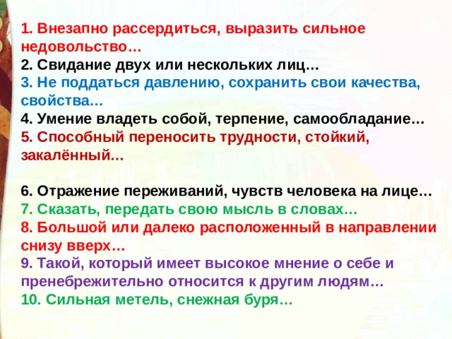 1. Внезапно рассердиться, выразить сильное недовольство… 2. Свидание двух или нескольких лиц… 3. Не поддаться давлению, сохранить свои качества, свойства… 4. Умение владеть собой, терпение, самообладание… 5. Способный переносить трудности, стойкий, закалённый…  6. Отражение переживаний, чувств человека на лице… 7. Сказать, передать свою мысль в словах… 8. Большой или далеко расположенный в направлении снизу вверх… 9. Такой, который имеет высокое мнение о себе и пренебрежительно относится к другим людям… 10. Сильная метель, снежная буря… 