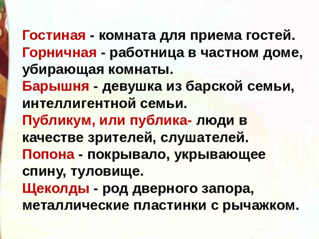 Гостиная - комната для приема гостей. Горничная - работница в частном доме, убирающая комнаты. Барышня - девушка из барской семьи, интеллигентной семьи. Публикум, или публика- люди в качестве зрителей, слушателей. Попона - покрывало, укрывающее спину, туловище. Щеколды - род дверного запора, металлические пластинки с рычажком. 
