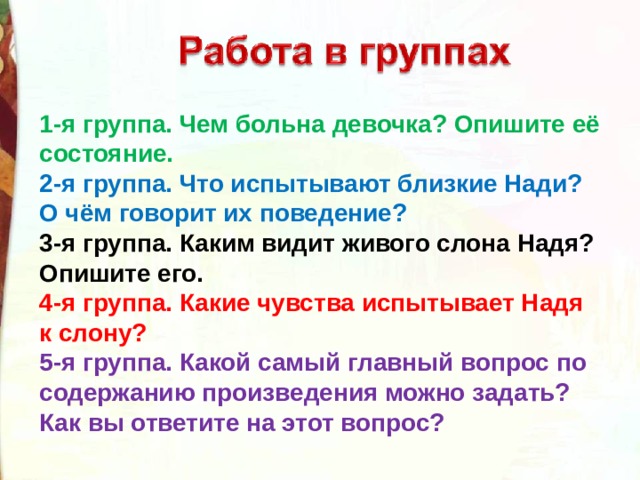 1-я группа. Чем больна девочка? Опишите её состояние. 2-я группа. Что испытывают близкие Нади? О чём говорит их поведение? 3-я группа. Каким видит живого слона Надя? Опишите его. 4-я группа. Какие чувства испытывает Надя к слону? 5-я группа. Какой самый главный вопрос по содержанию произведения можно задать? Как вы ответите на этот вопрос? 