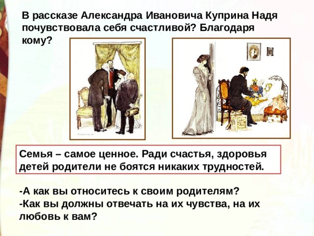 В рассказе Александра Ивановича Куприна Надя почувствовала себя счастливой? Благодаря кому? Семья – самое ценное. Ради счастья, здоровья детей родители не боятся никаких трудностей.  -А как вы относитесь к своим родителям? -Как вы должны отвечать на их чувства, на их любовь к вам? 