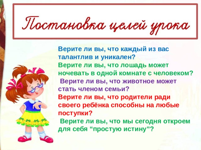 Верите ли вы, что каждый из вас талантлив и уникален? Верите ли вы, что лошадь может ночевать в одной комнате с человеком?   Верите ли вы, что животное может стать членом семьи? Верите ли вы, что родители ради своего ребёнка способны на любые поступки?   Верите ли вы, что мы сегодня откроем для себя “простую истину”? 