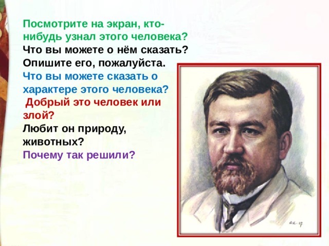 Посмотрите на экран, кто-нибудь узнал этого человека? Что вы можете о нём сказать? Опишите его, пожалуйста. Что вы можете сказать о характере этого человека?  Добрый это человек или злой? Любит он природу, животных? Почему так решили? 