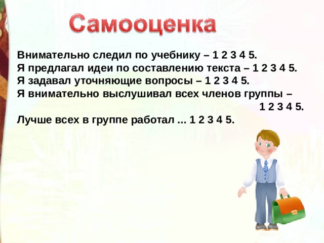 Внимательно следил по учебнику – 1 2 3 4 5. Я предлагал идеи по составлению текста – 1 2 3 4 5. Я задавал уточняющие вопросы – 1 2 3 4 5. Я внимательно выслушивал всех членов группы –  1 2 3 4 5. Лучше всех в группе работал ... 1 2 3 4 5.  