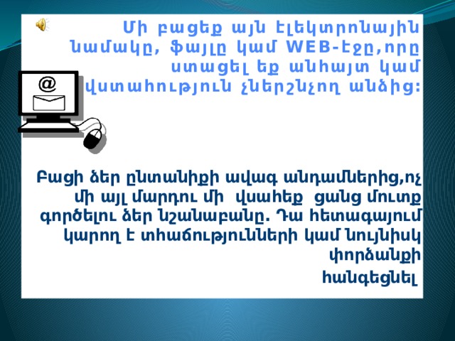  Մի բացեք այն էլեկտրոնային նամակը, ֆայլը կամ WEB-էջը,որը ստացել եք անհայտ կամ վստահություն չներշնչող անձից:  Բացի ձեր ընտանիքի ավագ անդամներից,ոչ մի այլ մարդու մի վսահեք ցանց մուտք գործելու ձեր նշանաբանը. Դա հետագայում կարող է տհաճությունների կամ նույնիսկ փորձանքի հանգեցնել :       