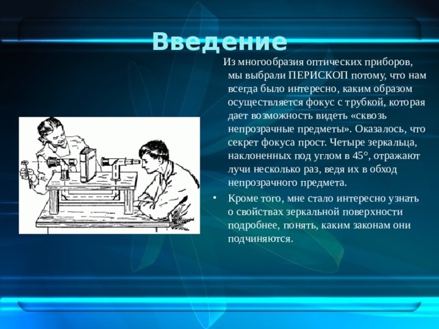 Введение  Из многообразия оптических приборов, мы выбрали ПЕРИСКОП потому, что нам всегда было интересно, каким образом осуществляется фокус с трубкой, которая дает возможность видеть «сквозь непрозрачные предметы». Оказалось, что секрет фокуса прост. Четыре зеркальца, наклоненных под углом в 45°, отражают лучи несколько раз, ведя их в обход непрозрачного предмета.