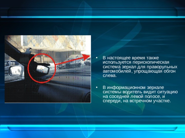 В настоящее время также используется перископическая система зеркал для праворульных автомобилей, упрощающая обгон слева.  В информационном зеркале системы водитель видит ситуацию на соседней левой полосе, и спереди, на встречном участке.