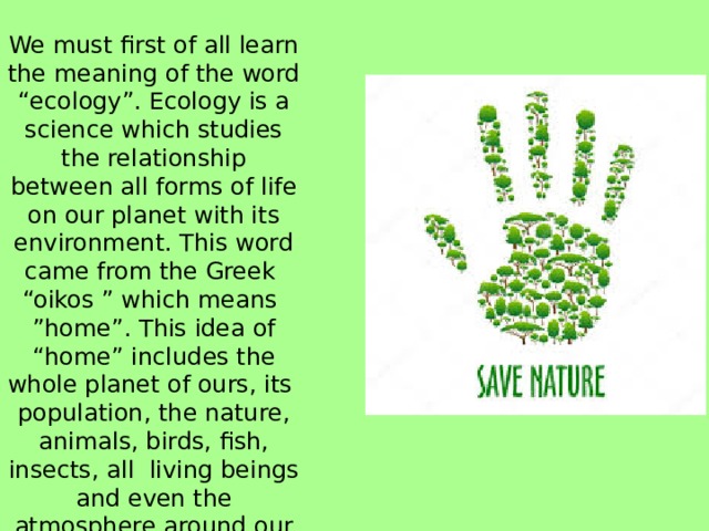 We must first of all learn the meaning of the word “ecology”. Ecology is a science which studies the relationship between all forms of life on our planet with its environment. This word came from the Greek “oikos ” which means ”home”. This idea of “home” includes the whole planet of ours, its population, the nature, animals, birds, fish, insects, all living beings and even the atmosphere around our planet. 