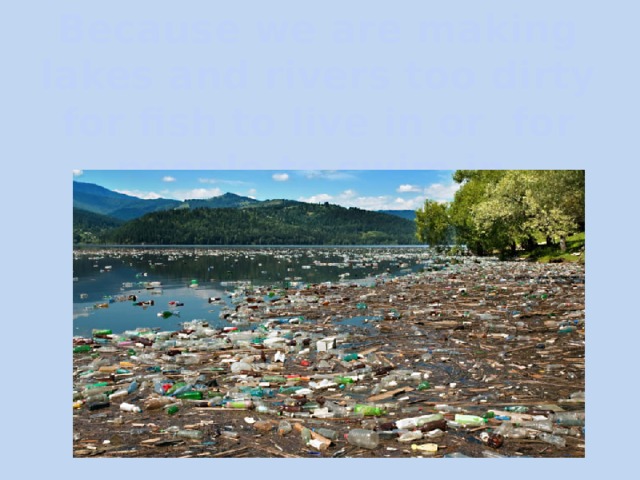 Because we are making lakes and rivers too dirty for fish to live in or for people to swim in. 