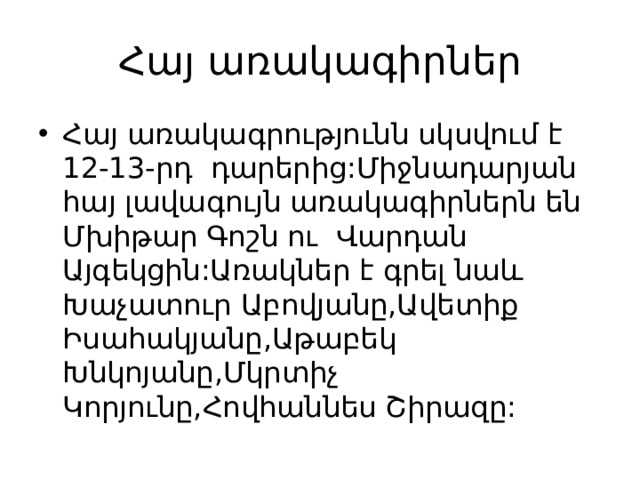 Հայ առակագիրներ Հայ առակագրությունն սկսվում է 12-13-րդ դարերից:Միջնադարյան հայ լավագույն առակագիրներն են Մխիթար Գոշն ու Վարդան Այգեկցին:Առակներ է գրել նաև Խաչատուր Աբովյանը,Ավետիք Իսահակյանը,Աթաբեկ Խնկոյանը,Մկրտիչ Կորյունը,Հովհաննես Շիրազը: 