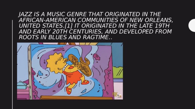 Jazz is a music genre that originated in the African-American communities of New Orleans, United States.[1] It originated in the late 19th and early 20th centuries, and developed from roots in blues and ragtime. . 