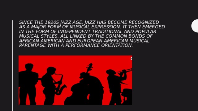 Since the 1920s Jazz Age, jazz has become recognized as a major form of musical expression. It then emerged in the form of independent traditional and popular musical styles, all linked by the common bonds of African-American and European-American musical parentage with a performance orientation. 