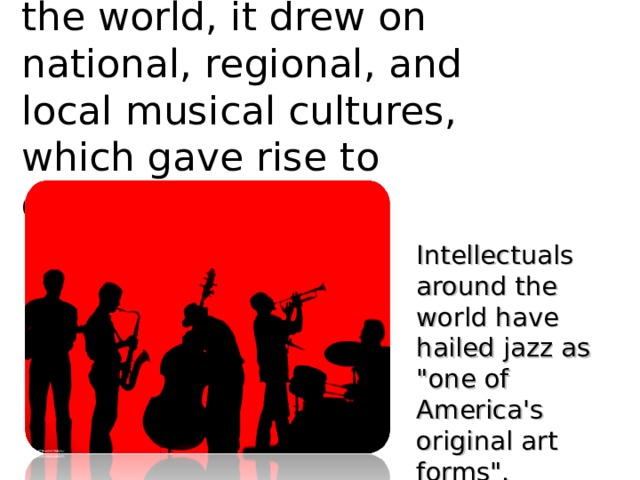 As jazz spread around the world, it drew on national, regional, and local musical cultures, which gave rise to different styles. Intellectuals around the world have hailed jazz as 