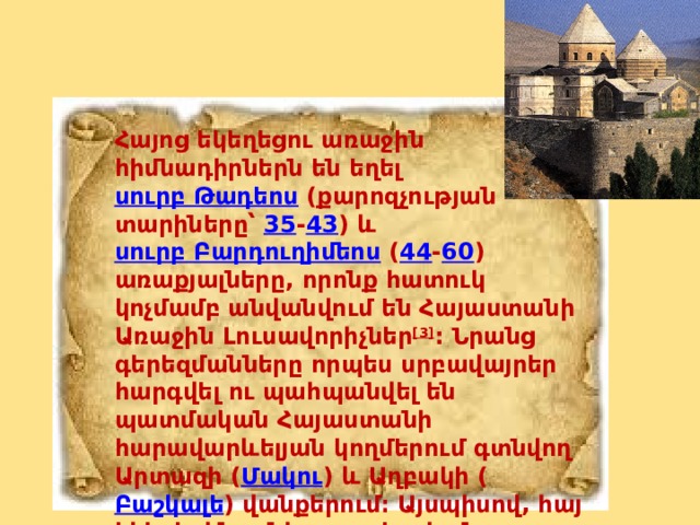 Հայոց եկեղեցու առաջին հիմնադիրներն են եղել  սուրբ Թադեոս  (քարոզչության տարիները՝  35 - 43 ) և  սուրբ Բարդուղիմեոս  ( 44 - 60 ) առաքյալները, որոնք հատուկ կոչմամբ անվանվում են Հայաստանի Առաջին Լուսավորիչներ [3] : Նրանց գերեզմանները որպես սրբավայրեր հարգվել ու պահպանվել են պատմական Հայաստանի հարավարևելյան կողմերում գտնվող Արտազի ( Մակու ) և Աղբակի ( Բաշկալե ) վանքերում։ Այսպիսով, հայ եկեղեցին ունի առաքելական ծագում։ 