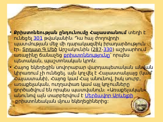 Քրիստոնեության ընդունումը Հայաստանում  տեղի է ունեցել  301  թվականին։ Դա հայ ժողովրդի պատմության մեջ մի դարակազմիկ իրադարձություն էր։  Տրդատ Գ Մեծ  Արշակունին ( 287 - 330 ) աշխարհում առաջինը ճանաչեց  քրիստոնեությունը ՝ որպես պետական, պաշտոնական կրոն: Հայոց եկեղեցին սովորաբար վարդապետական անվան կիրառում չի ունեցել. այն կոչվել է Հայաստանյայց (կամ՝ Հայաստանի), Հայոց կամ Հայ անունով, իսկ սուրբ, առաքելական, ուղղափառ կամ այլ կոչումները գործածվում են որպես պատվանուն։ «Առաքելական» անունով այն տարբերվում է  Մերձավոր Արևելքի  քրիստոնեական մյուս եկեղեցիներից: 