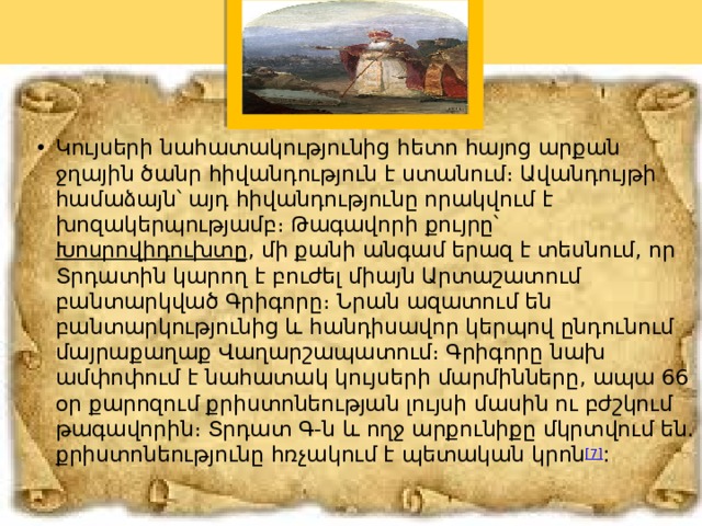 Կույսերի նահատակությունից հետո հայոց արքան ջղային ծանր հիվանդություն է ստանում։ Ավանդույթի համաձայն՝ այդ հիվանդությունը որակվում է խոզակերպությամբ։ Թագավորի քույրը՝  Խոսրովիդուխտը , մի քանի անգամ երազ է տեսնում, որ Տրդատին կարող է բուժել միայն Արտաշատում բանտարկված Գրիգորը։ Նրան ազատում են բանտարկությունից և հանդիսավոր կերպով ընդունում մայրաքաղաք Վաղարշապատում։ Գրիգորը նախ ամփոփում է նահատակ կույսերի մարմինները, ապա 66 օր քարոզում քրիստոնեության լույսի մասին ու բժշկում թագավորին։ Տրդատ Գ-ն և ողջ արքունիքը մկրտվում են. քրիստոնեությունը հռչակում է պետական կրոն [7] : 