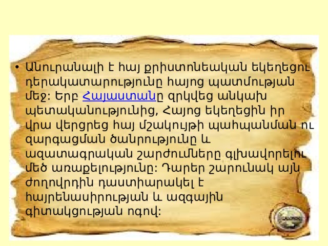 Անուրանալի է հայ քրիստոնեական եկեղեցու դերակատարությունը հայոց պատմության մեջ: Երբ  Հայաստան ը զրկվեց անկախ պետականությունից, Հայոց եկեղեցին իր վրա վերցրեց հայ մշակույթի պահպանման ու զարգացման ծանրությունը և ազատագրական շարժումները գլխավորելու մեծ առաքելությունը: Դարեր շարունակ այն ժողովրդին դաստիարակել է հայրենասիրության և ազգային գիտակցության ոգով: 