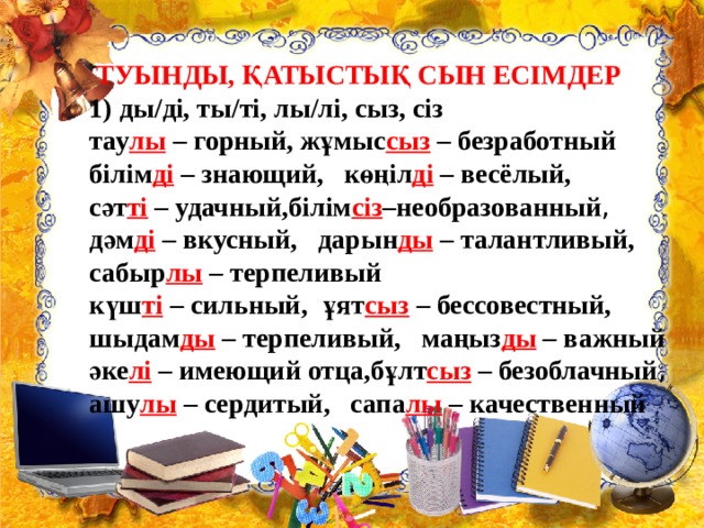  ТУЫНДЫ, ҚАТЫСТЫҚ СЫН ЕСІМДЕР 1) ды/дi, ты/тi, лы/лi, сыз, сіз тау лы  – горный, жұмыс сыз  – безработный білім ді  – знающий,   көңiл ді  – весёлый,   сәт ті  – удачный,білім сіз –необразованный ,     дәм ді  – вкусный,   дарын ды  – талантливый,   сабыр лы  – терпеливый     күш ті  – сильный,   ұят сыз  – бессовестный,   шыдам ды  – терпеливый,   маңыз ды  – важный     әке лі  – имеющий отца,бұлт сыз  – безоблачный ,    ашу лы  – сердитый,   сапа лы  – качественный  