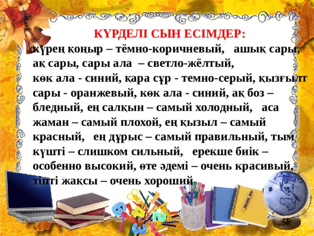 КҮРДЕЛІ СЫН ЕСІМДЕР:  күрең қоңыр – тёмно-коричневый,   ашық сары, ақ сары, сары ала  – светло-жёлтый, көк ала - синий, қара сұр - темно-серый, қызғылт сары - оранжевый, көк ала - синий, ақ боз – бледный,  ең салқын – самый холодный,   аса жаман – самый плохой, ең қызыл – самый красный,   ең дұрыс – самый правильный, тым күшті – слишком сильный,   ерекше биік – особенно высокий, өте әдемі – очень красивый,   тіпті жақсы – очень хороший 