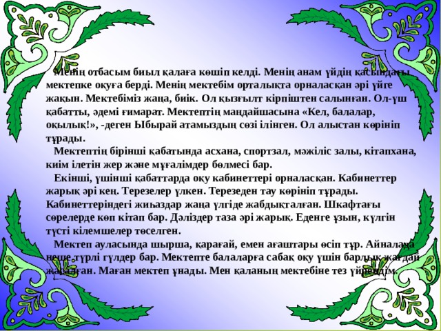  Менің отбасым биыл қалаға көшіп келді. Менің анам үйдің қасындағы мектепке оқуға берді. Менің мектебім орталықта орналасқан әрі үйге жақын. Мектебіміз жаңа, биік. Ол қызғылт кірпіштен салынған. Ол-үш қабатты, әдемі ғимарат. Мектептің маңдайшасына «Кел, балалар, оқылық!», -деген Ыбырай атамыздың сөзі ілінген. Ол алыстан көрініп тұрады.  Мектептің бірінші қабатында асхана, спортзал, мәжіліс залы, кітапхана, киім ілетін жер және мұғалімдер бөлмесі бар.  Екінші, үшінші қабаттарда оқу кабинеттері орналасқан. Кабинеттер жарық әрі кең. Терезелер үлкен. Терезеден тау көрініп тұрады. Кабинеттеріндегі жиһаздар жаңа үлгіде жабдықталған. Шкафтағы сөрелерде көп кітап бар. Дәліздер таза әрі жарық. Еденге ұзын, күлгін түсті кілемшелер төселген.  Мектеп ауласында шырша, қарағай, емен ағаштары өсіп тұр. Айналада неше түрлі гүлдер бар. Мектепте балаларға сабақ оқу үшін барлық жағдай жасалған. Маған мектеп ұнады. Мен қаланың мектебіне тез үйрендім. 