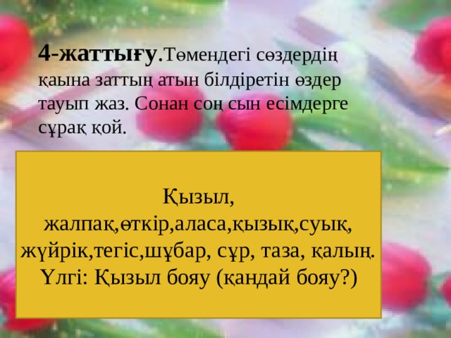 4-жаттығу . Төмендегі сөздердің қаына заттың атын білдіретін өздер тауып жаз. Сонан соң сын есімдерге сұрақ қой. Қызыл, жалпақ,өткір,аласа,қызық,суық, жүйрік,тегіс,шұбар, сұр, таза, қалың.  Үлгі: Қызыл бояу (қандай бояу?) Қызыл, жалпақ,өткір,аласа,қызық,суық, жүйрік,тегіс,шұбар, сұр, таза, қалың.  Үлгі: Қызыл бояу (қандай бояу?) 