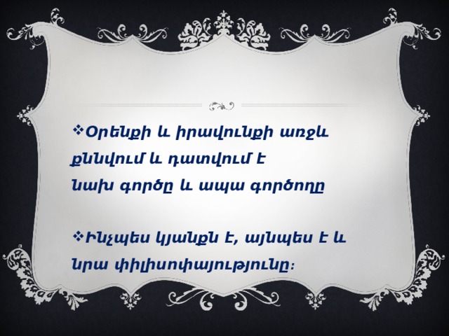 Օրենքի և իրավունքի առջև քննվում և դատվում է նախ գործը և ապա գործողը  Ինչպես կյանքն է, այնպես է և նրա փիլիսոփայությունը ։ 