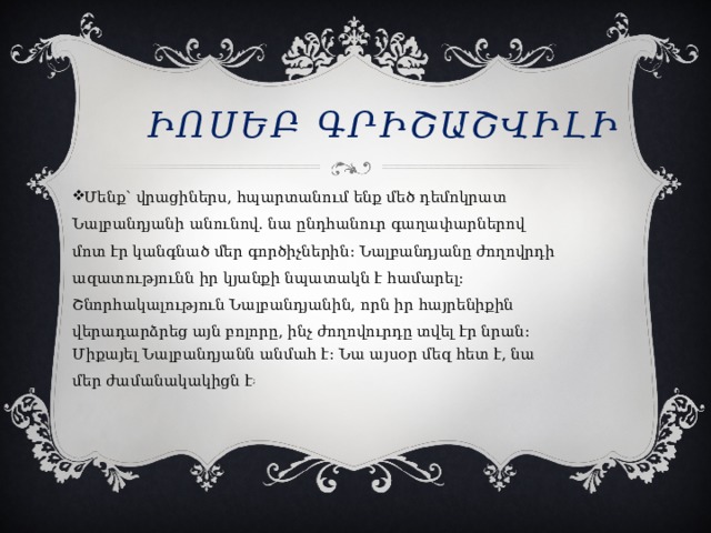 Իոսեբ Գրիշաշվիլի Մենք՝ վրացիներս, հպարտանում ենք մեծ դեմոկրատ Նալբանդյանի անունով. նա ընդհանուր գաղափարներով մոտ էր կանգնած մեր գործիչներին։ Նալբանդյանը ժողովրդի ազատությունն իր կյանքի նպատակն է համարել։ Շնորհակալություն Նալբանդյանին, որն իր հայրենիքին վերադարձրեց այն բոլորը, ինչ ժողովուրդը տվել էր նրան։ Միքայել Նալբանդյանն անմահ է: Նա այսօր մեզ հետ է, նա մեր ժամանակակիցն է ;  