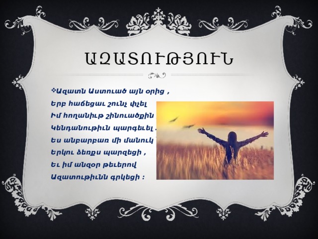 Ազատություն Ազատն Աստուած այն օրից ,   Երբ հաճեցաւ շունչ փչել   Իմ հողանիւթ շինուածքին ,   Կենդանութիւն պարգեւել .   Ես անբարբառ մի մանուկ ՝   Երկու ձեռքս պարզեցի ,   Եւ իմ անզօր թեւերով   Ազատութիւնն գրկեցի ։    