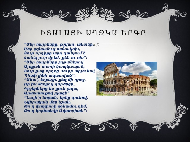 ԻՏԱԼԱՑԻ ԱՂՋԿԱ ԵՐԳԸ    “ Մեր հայրենիք, թշվառ, անտեր,   Մեր թշնամուց ոտնակոխ,   Յուր որդիքը արդ գանչում է   Հանել յուր վրեժ, քեն ու ոխ”:   “Մեր հայրենիք շղթաներով   Այսքան տարի կապկապած,   Յուր քաջ որդոց սուրբ արյունով   Պիտի լինի ազատված”:   “Ահա՛, եղբայր, քեզ մի դրոշ,   Որ իմ ձեռքով գործեցի,   Գիշերները ես քուն չեղա,   Արտասուքով լվացի”   “Նայի՛ր նորան, երեք գունով,   Նվիրական մեր նշան,   Թո'ղ փողփողի թշնամու դեմ,   Թո'ղ կործանվի Ավստրիան”:  